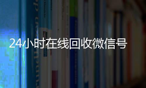 24小时在线回收微信长期收购微信号号专业平台（高价回微信号24小时回收）